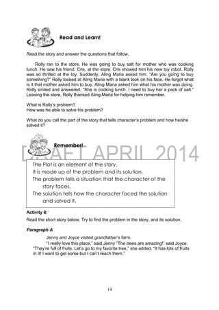 14
The Plot is an element of the story.
It is made up of the problem and its solution.
The problem tells a situation that the character of the
story faces.
The solution tells how the character faced the solution
and solved it.
Read the story and answer the questions that follow.
Rolly ran to the store. He was going to buy salt for mother who was cooking
lunch. He saw his friend, Cris, at the store. Cris showed him his new toy robot. Rolly
was so thrilled at the toy. Suddenly, Aling Maria asked him. “Are you going to buy
something?” Rolly looked at Aling Maria with a blank look on his face. He forgot what
is it that mother asked him to buy. Aling Maria asked him what his mother was doing.
Rolly smiled and answered, “She is cooking lunch. I need to buy her a pack of salt.”
Leaving the store, Rolly thanked Aling Maria for helping him remember.
What is Rolly’s problem?
How was he able to solve his problem?
What do you call the part of the story that tells character’s problem and how he/she
solved it?
Activity 8:
Read the short story below. Try to find the problem in the story, and its solution.
Paragraph A
Jenny and Joyce visited grandfather’s farm.
“I really love this place,” said Jenny “The trees are amazing!” said Joyce.
“They’re full of fruits. Let’s go to my favorite tree,” she added. “It has lots of fruits
in it! I want to get some but I can’t reach them.”
Remember!
Read and Learn!
 