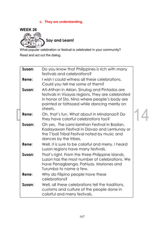 167
c. They are understanding.
WEEK 26
What popular celebration or festival is celebrated in your community?
Read and act out the dialog.
Say and Learn!
Susan: Do you know that Philippines is rich with many
festivals and celebrations?
Rene: I wish I could witness all these celebrations.
Could you tell me some of them?
Susan: Ati-Atihan in Aklan, Sinulog and Pintados are
festivals in Visayas regions. They are celebrated
in honor of Sto. Nino where people’s body are
painted or tattooed while dancing merrily on
streets.
Rene: Oh, that’s fun. What about in Mindanao? Do
they have colorful celebrations too?
Susan: Oh yes. The Lami-lamihan Festival in Basilan,
Kadayawan Festival in Davao and Lemlunay or
the T’boli Tribal Festival noted by music and
dances by the tribes.
Rene: Well, it is sure to be colorful and merry. I heard
Luzon regions have many festivals.
Susan: That’s right. From the three Philippine islands,
Luzon has the most number of celebrations. We
have Penagbenga, Pahiyas, Moriones and
Turumba to name a few.
Rene: Why do Filipino people have these
celebrations?
Susan: Well, all these celebrations tell the traditions,
customs and culture of the people done in
colorful and merry festivals.
 