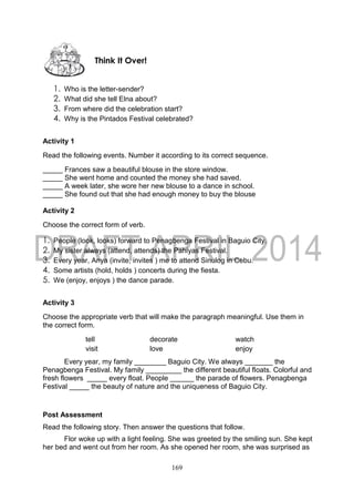 169
1. Who is the letter-sender?
2. What did she tell Elna about?
3. From where did the celebration start?
4. Why is the Pintados Festival celebrated?
Activity 1
Read the following events. Number it according to its correct sequence.
_____ Frances saw a beautiful blouse in the store window.
_____ She went home and counted the money she had saved.
_____ A week later, she wore her new blouse to a dance in school.
_____ She found out that she had enough money to buy the blouse
Activity 2
Choose the correct form of verb.
1. People (look, looks) forward to Penagbenga Festival in Baguio City.
2. My sister always (attend, attends) the Pahiyas Festival.
3. Every year, Anya (invite, invites ) me to attend Sinulog in Cebu.
4. Some artists (hold, holds ) concerts during the fiesta.
5. We (enjoy, enjoys ) the dance parade.
Activity 3
Choose the appropriate verb that will make the paragraph meaningful. Use them in
the correct form.
tell decorate watch
visit love enjoy
Every year, my family ________ Baguio City. We always _______ the
Penagbenga Festival. My family _________ the different beautiful floats. Colorful and
fresh flowers _____ every float. People ______ the parade of flowers. Penagbenga
Festival _____ the beauty of nature and the uniqueness of Baguio City.
Post Assessment
Read the following story. Then answer the questions that follow.
Flor woke up with a light feeling. She was greeted by the smiling sun. She kept
her bed and went out from her room. As she opened her room, she was surprised as
Think It Over!
 