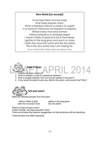 172
1. What is the poem all about?
2. What is needed in order to experience freedom?
3. How is equality between man and woman treated in the poem?
4. If you would be asked to give your title for this poem, what would it be? Why?
Read the following phrases from the poem.
stand in fields of gold gather in the long grass
claim the mountain snow kiss the plains
What do these phrases mean?
If taken literally, are these possible? Why?
There are phrases that express exaggeration so that sentences will be interesting.
These phrases are called hyperbole.
Tell and Learn!
Think It Over!
New World (an excerpt)
To be free there must be hope
And hope requires vision,
What is freedom without a means to cope?
In a world of misfortune my freedom to explore,
Where every man and woman
without prejudice or privilege reigns!
I stand in fields of gold and face the breeze,
I gather in the long grass and want no more,
I claim the mountain snow and kiss the plains,
This is the new world now I am hoping for.
© Jon C March 2010, Fields of Lake Lashi,Lijiang, China
 