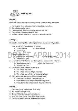 173
Activity 1
Underline the phrase that express hyperbole in the following sentences.
1. Her laughter rings a thousand memories about my mother.
2. Rey tells stories for years.
3. I would fly over seas and mountains just to see you.
4. The children’s noise cracked the wall.
5. Helen’s determination could break even the thickest wall.
Activity 2
Choose the meaning of the following sentences expressed in hyperbole.
1. Don’t worry. Liza could wait for us forever.
a. Liza is patient. c. Liza is worried.
b. Liza is loyal.
2. This book weighs a ton.
a. The book is very heavy. c. This book is new.
b. The book is light.
3. Luis lost his mind when he saw the boy threw his expensive cellphone.
a. Luis became crazy. c. Luis lost his temper.
b. Luis did not mind.
4. The school could be blown by a breeze.
a. The school is durable.
b. The school is made of light materials
c. The school was affected by a strong typhoon
5. The cheering audience could blow a rooftop away.
a. the audience disliked the presentations
b. the audience liked the presentations very much
c. the audience did not appreciate the presentations
Activity 3
1. The class (clean, cleans ) the room daily.
2. We (need, needs ) friends.
3. Some children (collect, collects) stickers.
4. Miss Tan (help, helps) the children how to read.
5. Oscar (do, does) his home works before playing.
Let’s Try This!
 