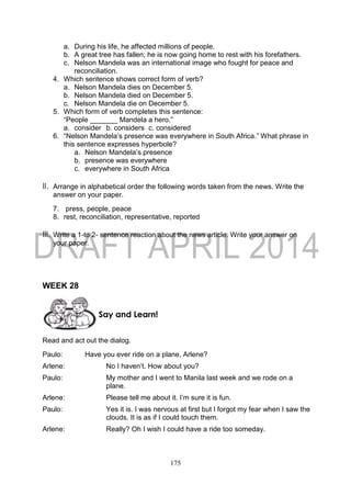 175
a. During his life, he affected millions of people.
b. A great tree has fallen; he is now going home to rest with his forefathers.
c. Nelson Mandela was an international image who fought for peace and
reconciliation.
4. Which sentence shows correct form of verb?
a. Nelson Mandela dies on December 5.
b. Nelson Mandela died on December 5.
c. Nelson Mandela die on December 5.
5. Which form of verb completes this sentence:
“People _______ Mandela a hero.”
a. consider b. considers c. considered
6. “Nelson Mandela’s presence was everywhere in South Africa.” What phrase in
this sentence expresses hyperbole?
a. Nelson Mandela’s presence
b. presence was everywhere
c. everywhere in South Africa
II. Arrange in alphabetical order the following words taken from the news. Write the
answer on your paper.
7. press, people, peace
8. rest, reconciliation, representative, reported
III. Write a 1-to 2- sentence reaction about the news article. Write your answer on
your paper.
WEEK 28
Read and act out the dialog.
Paulo: Have you ever ride on a plane, Arlene?
Arlene: No I haven’t. How about you?
Paulo: My mother and I went to Manila last week and we rode on a
plane.
Arlene: Please tell me about it. I’m sure it is fun.
Paulo: Yes it is. I was nervous at first but I forgot my fear when I saw the
clouds. It is as if I could touch them.
Arlene: Really? Oh I wish I could have a ride too someday.
Say and Learn!
 