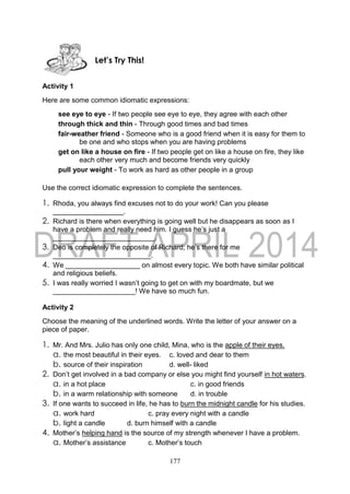 177
Activity 1
Here are some common idiomatic expressions:
see eye to eye - If two people see eye to eye, they agree with each other
through thick and thin - Through good times and bad times
fair-weather friend - Someone who is a good friend when it is easy for them to
be one and who stops when you are having problems
get on like a house on fire - If two people get on like a house on fire, they like
each other very much and become friends very quickly
pull your weight - To work as hard as other people in a group
Use the correct idiomatic expression to complete the sentences.
1. Rhoda, you always find excuses not to do your work! Can you please
__________________.
2. Richard is there when everything is going well but he disappears as soon as I
have a problem and really need him. I guess he’s just a
__________________________.
3. Deo is completely the opposite of Richard; he’s there for me
_________________________.
4. We ___________________ on almost every topic. We both have similar political
and religious beliefs.
5. I was really worried I wasn’t going to get on with my boardmate, but we
_____________________! We have so much fun.
Activity 2
Choose the meaning of the underlined words. Write the letter of your answer on a
piece of paper.
1. Mr. And Mrs. Julio has only one child, Mina, who is the apple of their eyes.
a. the most beautiful in their eyes. c. loved and dear to them
b. source of their inspiration d. well- liked
2. Don’t get involved in a bad company or else you might find yourself in hot waters.
a. in a hot place c. in good friends
b. in a warm relationship with someone d. in trouble
3. If one wants to succeed in life, he has to burn the midnight candle for his studies.
a. work hard c. pray every night with a candle
b. light a candle d. burn himself with a candle
4. Mother’s helping hand is the source of my strength whenever I have a problem.
a. Mother’s assistance c. Mother’s touch
Let’s Try This!
 