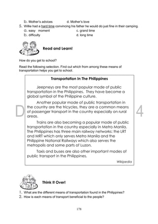 178
b. Mother’s advices d. Mother’s love
5. Willie had a hard time convincing his father he would do just fine in their camping.
a. easy moment c. grand time
b. difficulty d. long time
How do you get to school?
Read the following selection. Find out which from among these means of
transportation helps you get to school.
1. What are the different means of transportation found in the Philippines?
2. How is each means of transport beneficial to the people?
Think It Over!
Read and Learn!
Transportation In The Philippines
Jeepneys are the most popular mode of public
transportation in the Philippines. They have become a
global symbol of the Philippine culture.
Another popular mode of public transportation in
the country are the tricycles, they are a common means
of passenger transport in the country especially on rural
areas.
Trains are also becoming a popular mode of public
transportation in the country especially in Metro Manila.
The Philippines has three main railway networks: the LRT
and MRT which only serves Metro Manila and the
Philippine National Railways which also serves the
metropolis and some parts of Luzon.
Taxis and buses are also other important modes of
public transport in the Philippines.
Wikipedia
 