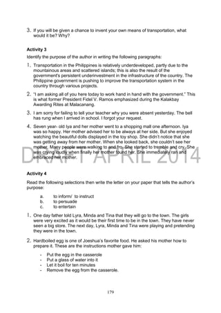 179
3. If you will be given a chance to invent your own means of transportation, what
would it be? Why?
Activity 3
Identify the purpose of the author in writing the following paragraphs:
1. Transportation in the Philippines is relatively underdeveloped, partly due to the
mountainous areas and scattered islands; this is also the result of the
government's persistent underinvestment in the infrastructure of the country. The
Philippine government is pushing to improve the transportation system in the
country through various projects.
2. “I am asking all of you here today to work hand in hand with the government.” This
is what former President Fidel V. Ramos emphasized during the Kalakbay
Awarding Rites at Malacanang.
3. I am sorry for failing to tell your teacher why you were absent yesterday. The bell
has rung when I arrived in school. I forgot your request.
4. Seven year- old Iya and her mother went to a shopping mall one afternoon. Iya
was so happy. Her mother advised her to be always at her side. But she enjoyed
watching the beautiful dolls displayed in the toy shop. She didn’t notice that she
was getting away from her mother. When she looked back, she couldn’t see her
mother. Many people were walking to and fro. She started to tremble and cry. She
was crying loudly when finally her mother found her. She immediately ran and
embraced her mother.
Activity 4
Read the following selections then write the letter on your paper that tells the author’s
purpose:
a. to inform/ to instruct
b. to persuade
c. to entertain
1. One day father told Lyra, Minda and Tina that they will go to the town. The girls
were very excited as it would be their first time to be in the town. They have never
seen a big store. The next day, Lyra, Minda and Tina were playing and pretending
they were in the town.
2. Hardboiled egg is one of Joeshua’s favorite food. He asked his mother how to
prepare it. These are the instructions mother gave him:
- Put the egg in the casserole
- Put a glass of water into it
- Let it boil for ten minutes
- Remove the egg from the casserole.
 
