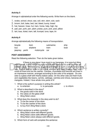 180
Activity 5
Arrange in alphabetical order the following words. Write them on the blank.
1. snake, school, shout, sea, soil, skin, stem, sick, sack
2. broom, boil, bake, bed, bat, bleed, bump, bread
3. hat, heaven, hose, hut, ham, horse, help, high, hip
4. pail, pan, pork, pen, plant, praise, pure, pick, post, pillow
5. tart, toss, ticket, tram, tell, trumpet, tuna, tape, tin
Activity 6
Arrange alphabetically the following means of transportation.
bicycle tram submarine ship
bus airplane tram boat
jeepney yacht motorcycle car
POST ASSESSMENT
Read the following selection. Then do the tasks given below.
If there is one place I love most in our barangay, it is none but Aling
Nida’s store. It may not be big but it is spic and span and it’s a far cry from an
ordinary store. The wide array of goods is arranged in such a colorful and orderly
way. A small cashier table is in a corner adorned with fresh flowers. How I wish I
could sit there and be the cashier. Candies, chocolates and biscuits are lined in
an impressive manner, arranged according to the color of its wrapper. On one
side is a glass shelf with freshly baked cakes. On the other side are fresh fruits
and vegetables like beans, carrots, cabbage, caimitos and chicos, bananas and
mangoes. Indeed, I love whole nine yards of it!
1. What is the author’s purpose in writing this article?
a. to entertain b. to persuade c. to inform
2. What is described in the story?
a. the goods sold in the store
b. the cakes on the glass shelf
c. Aling Nida’s store
3. What does the character in the story wish to do?
a. To be the owner of the store
b. To be the cashier of the store
c. to buy from Aling Nida’s store
4. Which sentence is written correctly?
a. Aling Nida’s store sell different goods.
b. Aling Nida’s store sells different goods.
c. Aling Nida’s store always sold different goods.
5. Which form of verb will complete this sentence:
 