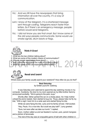 182
1. What are the two children talking about?
2. What are some of the modern means of communication?
3. Why do people send letters these days?
4. How would the newspaper be a way of communicating?
5. What are some of the old means of communication?
Where does your family usually spend your weekend? How often do you do that?
Best Saturday
by Gretel Laura M. Cadiong
It was Saturday and I planned to spend the day watching movies in my
computer. Suddenly, the door to my room opened as my little brother Sammy
announced excitedly, “We’re going to the park, kuya.”
Shortly after, father parked the car on a shady place. As I help mother
unload the picnic basket, Sam started to bug me. “Kuya, please help me fly my
kite.” With a sigh I took him to a wide spot and started flying his kite.
While we were flying the kite, Larry and his family arrived. I felt excited.
“Hey, Paulo. It’s a nice kite. But could we play ball?”, Larry greeted.
“Sure, but soon after we take our lunch.” I replied.
Soon, mother called us and we feasted in suman, puto, pansit mangoes
and a pitcher of lemonade.
The rest of the day was an enjoyable game of ball with other children in
Vic: And we still have the newspapers that bring
information all over the country. It’s a way of
communication.
Leni: I know of the telegram. It is a shortened message
sent through coding. Telegrams reach faster than
letters. So if there’s an emergency message, people
before would send telegrams.
Vic: I did not know you are that smart. But I know some of
the old ways people communicate. Some would use
smoke signals, drum beats or flags.
Vic: I did not know you are that smart. But I know some of
the old ways people communicate. Some would use
smoke signals, drum beats or flags.
Leni: That’s interesting. I want to know more of those.
Come, let’s do some research.Read and Learn!
Think It Over!
 