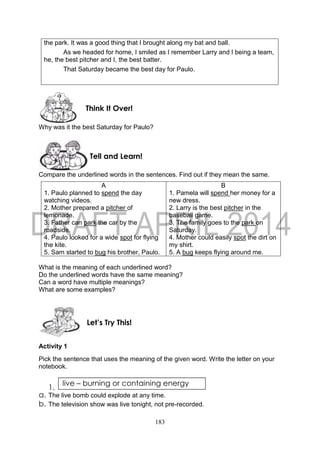 183
the park. It was a good thing that I brought along my bat and ball.
As we headed for home, I smiled as I remember Larry and I being a team,
he, the best pitcher and I, the best batter.
That Saturday became the best day for Paulo.
Why was it the best Saturday for Paulo?
Compare the underlined words in the sentences. Find out if they mean the same.
A
1. Paulo planned to spend the day
watching videos.
2. Mother prepared a pitcher of
lemonade.
3. Father can park the car by the
roadside.
4. Paulo looked for a wide spot for flying
the kite.
5. Sam started to bug his brother, Paulo.
B
1. Pamela will spend her money for a
new dress.
2. Larry is the best pitcher in the
baseball game.
3. The family goes to the park on
Saturday.
4. Mother could easily spot the dirt on
my shirt.
5. A bug keeps flying around me.
What is the meaning of each underlined word?
Do the underlined words have the same meaning?
Can a word have multiple meanings?
What are some examples?
Activity 1
Pick the sentence that uses the meaning of the given word. Write the letter on your
notebook.
1.
a. The live bomb could explode at any time.
b. The television show was live tonight, not pre-recorded.
live – burning or containing energy
Let’s Try This!
Tell and Learn!
Think It Over!
 
