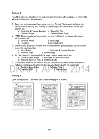 186
Activity 3
Read the following situation. Find out what part or section of newspaper is referred to.
Write the letter on a piece of paper.
1. Zeny had just graduated from an Accounting School. She intends to find a job.
She was busy looking and reading a certain page of a newspaper. Which part
could it be?
a. Business & Finance Section c. Classified Ads
b. Obituary Page d. General News Page
2. “GMA: Resume Attacks” was printed big and bold in the front page of a paper.
What could it be?
a. Editorial Article c. front page
b. Headline d. advertisement
3. Father wants to update himself with the recent PBA games played by his favorite
team. He must read the:
a. Front Page c. Business & Finance Section
b. Editorial Page d. Sports Page
4. Mr. San Miguel is interested of the stock market so he reads the:
a. General News Page c. Business & Finance Section
b. Travel & Tourism Page d. Classified Ads
5. Luisa wants to share an opinion about a certain issue so she writes a letter to a
national newspaper. In which section do you think would it be published?
a. General News Page c. Editorial Page
b. Society Page d. Sports Page
Activity 4
Look at the picture. Tell which part of the newspaper is shown.
_____ __ _
 