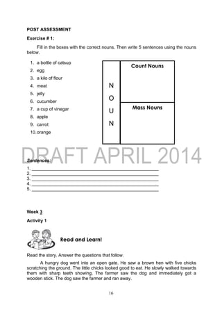 16
POST ASSESSMENT
Exercise # 1:
Fill in the boxes with the correct nouns. Then write 5 sentences using the nouns
below.
1. a bottle of catsup
2. egg
3. a kilo of flour
4. meat
5. jelly
6. cucumber
7. a cup of vinegar
8. apple
9. carrot
10.orange
Sentences:
1. ___________________________________________________
2. ___________________________________________________
3. ___________________________________________________
4. ___________________________________________________
5. ___________________________________________________
Week 3
Activity 1
Read the story. Answer the questions that follow.
A hungry dog went into an open gate. He saw a brown hen with five chicks
scratching the ground. The little chicks looked good to eat. He slowly walked towards
them with sharp teeth showing. The farmer saw the dog and immediately got a
wooden stick. The dog saw the farmer and ran away.
Read and Learn!
N
O
U
N
Count Nouns
Mass Nouns
 