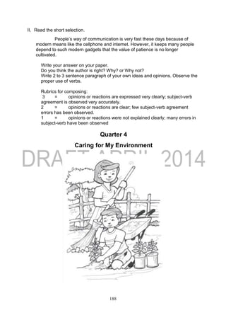 188
II. Read the short selection.
People’s way of communication is very fast these days because of
modern means like the cellphone and internet. However, it keeps many people
depend to such modern gadgets that the value of patience is no longer
cultivated.
Write your answer on your paper.
Do you think the author is right? Why? or Why not?
Write 2 to 3 sentence paragraph of your own ideas and opinions. Observe the
proper use of verbs.
Rubrics for composing:
3 = opinions or reactions are expressed very clearly; subject-verb
agreement is observed very accurately.
2 = opinions or reactions are clear; few subject-verb agreement
errors has been observed.
1 = opinions or reactions were not explained clearly; many errors in
subject-verb have been observed
Quarter 4
Caring for My Environment
 