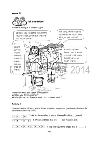 189
Week 31
Read the dialogue of the two pupils.
What were Myra and Jason talking about?
What do you think happened?
What might happen if people would not conserve water?
Activity 1
Unscramble the following words. Clues are given so you can give the words correctly.
Write the word in the blank.
1. (When the weather is warm, it is good to drink ___ water)
2. (Water and food that are ____ can make us sick)
3. (No one would like a food that is _____ )
c d l o
y t r i d
t e s t s l e a s
Tell and Learn!
Jayson, you forgot to turn off the
faucet. Look, you have wasted
too much water.
I’m sorry. There was no
water earlier that’s why
I forgot to turn it off.
It’s
alright
but we
should
rememb
er not to
waste
even a
drop of
water.
A drop? Oh! But
there’s much water
around. Look, even
the rain gives us
much water.
 