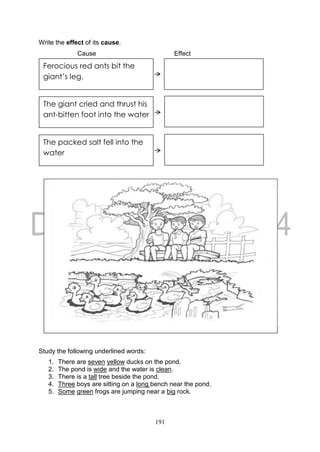 191
Write the effect of its cause.
Cause Effect
Study the following underlined words:
1. There are seven yellow ducks on the pond.
2. The pond is wide and the water is clean.
3. There is a tall tree beside the pond.
4. Three boys are sitting on a long bench near the pond.
5. Some green frogs are jumping near a big rock.
Ferocious red ants bit the
giant’s leg.
The giant cried and thrust his
ant-bitten foot into the water
The packed salt fell into the
water
 