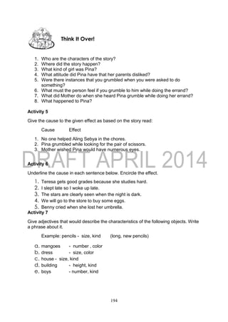 194
1. Who are the characters of the story?
2. Where did the story happen?
3. What kind of girl was Pina?
4. What attitude did Pina have that her parents disliked?
5. Were there instances that you grumbled when you were asked to do
something?
6. What must the person feel if you grumble to him while doing the errand?
7. What did Mother do when she heard Pina grumble while doing her errand?
8. What happened to Pina?
Activity 5
Give the cause to the given effect as based on the story read:
Cause Effect
1. No one helped Aling Sebya in the chores.
2. Pina grumbled while looking for the pair of scissors.
3. Mother wished Pina would have numerous eyes.
Activity 6
Underline the cause in each sentence below. Encircle the effect.
1. Teresa gets good grades because she studies hard.
2. I slept late so I woke up late.
3. The stars are clearly seen when the night is dark.
4. We will go to the store to buy some eggs.
5. Benny cried when she lost her umbrella.
Activity 7
Give adjectives that would describe the characteristics of the following objects. Write
a phrase about it.
Example: pencils - size, kind (long, new pencils)
a. mangoes - number , color
b. dress - size, color
c. house - size, kind
d. building - height, kind
e. boys - number, kind
Think It Over!
 