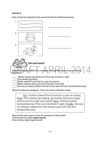 195
Activity 8
Give at least two adjectives that would describe the following pictures:
1.
____________________
2.
____________________
3.
____________________
Read the following events from the story. Arrange them according to how they
happened.
____ Mother looked everywhere but Pina was nowhere in sight.
____ Pina started grumbling.
____ Mother asked Pina to look for a pair of scissors.
____ Mother became angry and a loud thunder was heard.
____ She saw an oblong, yellow fruit with brown spots all over that looked like eyes.
Study the following paragraph. Take note of the underlined words.
What words were used to show the sequence of the events?
These words are called signal words.
Why are they called signal words?
First, mother asked Pina to look for a pair of scissors.
Then, Pina started grumbling. So mother became angry
and a loud thunder was heard. Next, mother looked
everywhere but Pina was nowhere in sight. Finally, she saw
an oblong, yellow fruit with brown spots all over that
looked like eyes.
Tell and Learn!
 