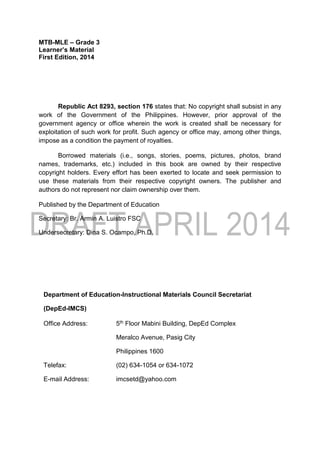 MTB-MLE – Grade 3
Learner’s Material
First Edition, 2014
Republic Act 8293, section 176 states that: No copyright shall subsist in any
work of the Government of the Philippines. However, prior approval of the
government agency or office wherein the work is created shall be necessary for
exploitation of such work for profit. Such agency or office may, among other things,
impose as a condition the payment of royalties.
Borrowed materials (i.e., songs, stories, poems, pictures, photos, brand
names, trademarks, etc.) included in this book are owned by their respective
copyright holders. Every effort has been exerted to locate and seek permission to
use these materials from their respective copyright owners. The publisher and
authors do not represent nor claim ownership over them.
Published by the Department of Education
Secretary: Br. Armin A. Luistro FSC
Undersecretary: Dina S. Ocampo, Ph.D.
Department of Education-Instructional Materials Council Secretariat
(DepEd-IMCS)
Office Address: 5th Floor Mabini Building, DepEd Complex
Meralco Avenue, Pasig City
Philippines 1600
Telefax: (02) 634-1054 or 634-1072
E-mail Address: imcsetd@yahoo.com
 