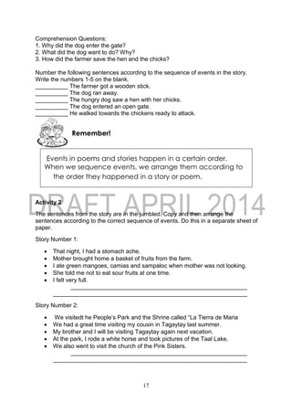 17
Events in poems and stories happen in a certain order.
When we sequence events, we arrange them according to
the order they happened in a story or poem.
Comprehension Questions:
1. Why did the dog enter the gate?
2. What did the dog want to do? Why?
3. How did the farmer save the hen and the chicks?
Number the following sentences according to the sequence of events in the story.
Write the numbers 1-5 on the blank.
__________ The farmer got a wooden stick.
__________ The dog ran away.
__________ The hungry dog saw a hen with her chicks.
__________ The dog entered an open gate.
__________ He walked towards the chickens ready to attack.
Activity 2
The sentences from the story are in the jumbled. Copy and then arrange the
sentences according to the correct sequence of events. Do this in a separate sheet of
paper.
Story Number 1:
 That night, I had a stomach ache.
 Mother brought home a basket of fruits from the farm.
 I ate green mangoes, camias and sampaloc when mother was not looking.
 She told me not to eat sour fruits at one time.
 I felt very full.
Story Number 2:
 We visitedt he People’s Park and the Shrine called “La Tierra de Maria
 We had a great time visiting my cousin in Tagaytay last summer.
 My brother and I will be visiting Tagaytay again next vacation.
 At the park, I rode a white horse and took pictures of the Taal Lake.
 We also went to visit the church of the Pink Sisters.
Remember!
 