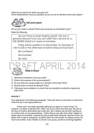 200
What do you want to be when you grow up?
What characteristics must you possess so you can be an efficient community helper?
Do you join clubs in school? What club would you be interested to join?
Read the following:
1. What kind of selection have you read?
2. What is the purpose of the announcement?
3. Do you think you would qualify as a member of this club? Why?
4. Should clubs in school be allowed? Why?
5. Talk about some problems in school that can possibly be solved by organizing
pupil clubs.
Activity 3
Find adjectives in the following paragraph. Then pair them as synonyms or antonyms.
Write the pair in the appropriate box.
Father and I are really opposites although we agree on many things. For
instance, my father is tall and slim, while I am such a short and stout boy. My skin is
fair like my mother while father got a dark skin. But I believe we are both handsome.
As mother said, we are good-looking. Father likes to eat salty food while I delight on
sweet cakes and cookies. I learned to keep myself clean because I learned it from my
father who is neat in everything. As father tells me to be honest, he always shows me
how to be truthful. Even if father is old and I am young, we like to do things together.
Think It Over!
Tell and Learn!
Do you have a sweet singing voice? Are you a
graceful dancer? Can you act well? Then, be one of us.
THE GIFTED GUILD is in need of members.
There will be auditions on December 16, Monday at
1:00 to 5:00 in the afternoon at Santa Teresa School Gym.
Be confident!
Be involved!
Be YOU!
 