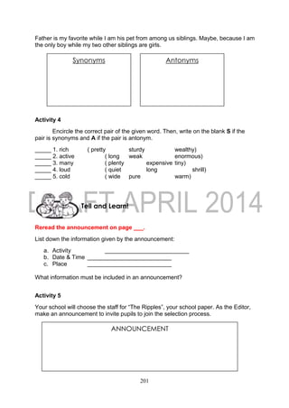 201
Father is my favorite while I am his pet from among us siblings. Maybe, because I am
the only boy while my two other siblings are girls.
Activity 4
Encircle the correct pair of the given word. Then, write on the blank S if the
pair is synonyms and A if the pair is antonym.
_____ 1. rich ( pretty sturdy wealthy)
_____ 2. active ( long weak enormous)
_____ 3. many ( plenty expensive tiny)
_____ 4. loud ( quiet long shrill)
_____ 5. cold ( wide pure warm)
Reread the announcement on page ___.
List down the information given by the announcement:
a. Activity __________________________
b. Date & Time __________________________
c. Place __________________________
What information must be included in an announcement?
Activity 5
Your school will choose the staff for “The Ripples”, your school paper. As the Editor,
make an announcement to invite pupils to join the selection process.
Tell and Learn!
ANNOUNCEMENT
Synonyms AntonymsSynonyms Antonyms
 
