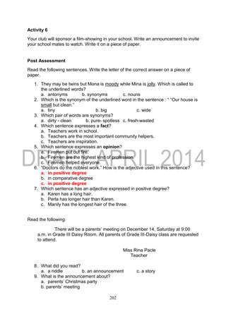 202
Activity 6
Your club will sponsor a film-showing in your school. Write an announcement to invite
your school mates to watch. Write it on a piece of paper.
Post Assessment
Read the following sentences. Write the letter of the correct answer on a piece of
paper.
1. They may be twins but Mona is moody while Mina is jolly. Which is called to
the underlined words?
a. antonyms b. synonyms c. nouns
2. Which is the synonym of the underlined word in the sentence : “ “Our house is
small but clean.”
a. tiny b. big c. wide
3. Which pair of words are synonyms?
a. dirty - clean b. pure- spotless c. fresh-wasted
4. Which sentence expresses a fact?
a. Teachers work in school.
b. Teachers are the most important community helpers.
c. Teachers are inspiration.
5. Which sentence expresses an opinion?
a. Firemen put out fire.
b. Firemen are the highest kind of profession.
c. Firemen helped everyone.
6. “Doctors do the noblest work.” How is the adjective used in this sentence?
a. in positive degree
b. in comparative degree
c. in positive degree
7. Which sentence has an adjective expressed in positive degree?
a. Karen has a long hair.
b. Perla has longer hair than Karen.
c. Manily has the longest hair of the three.
Read the following:
There will be a parents’ meeting on December 14, Saturday at 9:00
a.m. in Grade III Daisy Room. All parents of Grade III-Daisy class are requested
to attend.
Miss Rina Pacle
Teacher
8. What did you read?
a. a riddle b. an announcement c. a story
9. What is the announcement about?
a. parents’ Christmas party
b. parents’ meeting
 