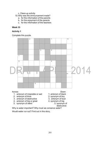 203
c. Clean-up activity
10.Why was the announcement made?
a. for the information of the parents
b. for the enjoyment of the parents
c. for the information of the teachers
Week 33
Activity 1
Complete this puzzle.
2 1 5
3 2
1
3 4
4
5
Across Down
1. antonym of miserable or sad 1. antonym of black
2. antonym of thick 2. synonym of tiny
3. antonym of destructive 3. antonym of loud
4. antonym of big or great 4. synonym of big
5. synonym of silent 5. synonym of
destructive
Why is water important? Why must we conserve water?
Would water run out? Find out in this story.
 