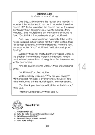 204
1. What did Maki do?
2. Why did he let the water flow continuously?
3. What happened to Maki?
4. Where did he go to ask for water?
5. Who woke him up?
Think It Over!
Wasteful Maki
by: Gretel Laura M. Cadiong
One day, Maki opened the faucet and thought “I
wonder if the water would run out if I would not turn the
faucet off.” So he turned on the faucet and let the water
continually flow. Ten minutes… twenty minutes…thirty
minutes… one hour passed but the water continued to
flow. “Oh, I think this would never stop.”, Maki said.
One, two… two more hours passed but the water
never stopped. While waiting for the water to stop, Maki
fell asleep. Suddenly, the water stopped. No more flow.
No more water “Aha!” Maki said, “At last you stopped
flowing!”
Suddenly Maki felt thirsty. But there was no water in
the pitcher. There was no water in the faucet. He ran
outside to ask water from his neighbors. But there was no
water everywhere.
“Please give me some water.”, Maki shouted and
cried.
“Maki! Maki!”, called Mother.
Maki suddenly woke up. “Why are you crying?”,
Mother asked. “The pail is overflowing with water. You
have not turned off the faucet again,” Mother added.
“Oh, thank you, Mother. At last the water is back,”
Maki said.
Mother wondered why Maki said it.
 