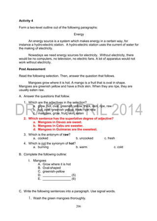 206
Activity 4
Form a two-level outline out of the following paragraphs:
Energy
An energy source is a system which makes energy in a certain way, for
instance a hydro-electric station. A hydro-electric station uses the current of water for
the making of electricity.
Nowadays we need energy sources for electricity. Without electricity, there
would be no computers, no television, no electric fans. A lot of apparatus would not
work without electricity.
Post Assessment
Read the following selection. Then, answer the question that follows.
Mangoes grow where it is hot. A mango is a fruit that is oval in shape.
Mangoes are greenish yellow and have a thick skin. When they are ripe, they are
usually eaten raw.
A. Answer the questions that follow.
1. Which are the adjectives in the selection?
a. grow, hot, oval, greenish yellow, thick, skin, ripe, raw
b. hot, oval, greenish yellow, thick, ripe, raw
c. mangoes, grow, fruit, skin, eaten
2. Which sentence has the superlative degree of adjective?
a. Mangoes in Davao are sweet.
b. Mangoes in Cebu are sweeter.
d. Mangoes in Guimaras are the sweetest.
3. Which is the antonym of raw?
a. cooked b. uncooked c. fresh
4. Which is not the synonym of hot?
a. burning b. warm c. cold
B. Complete the following outline:
I. Mangoes
A. Grow where it is hot
B. Oval-shaped
C. greenish-yellow
D. ________________ (5)
E. ________________ (6)
C. Write the following sentences into a paragraph. Use signal words.
1. Wash the green mangoes thoroughly.
 