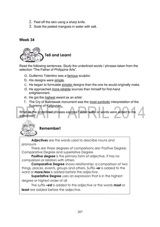 207
2. Peel off the skin using a sharp knife.
3. Soak the peeled mangoes in water with salt.
Week 34
Read the following sentences. Study the underlined words / phrases taken from the
selection “The Father of Philippine Arts”.
a. Guillermo Tolentino was a famous sculptor.
b. His designs were simple.
c. He began to formulate simpler designs than the one he would originally make.
d. He approached more reliable sources than himself for first-hand
enlightenment.
e. He got the highest award as an artist.
f. The Cry of Balintawak monument was the most symbolic interpretation of the
Supremo of Katipunan.
What do the underlined phrases express? What suffix or words were added to the
adjectives?
Remember!
Tell and Learn!
Adjectives are the words used to describe nouns and
pronouns
There are three degrees of comparisons are: Positive Degree;
Comparative Degree and superlative Degree
Positive degree is the primary form of adjective, it has no
comparison or relation with others
Comparative Degree shows relationship; a comparison of two
things, places, events, groups and others. Suffix –er is added to the
word or more/less is added before the adjective.
Superlative Degree uses an expression that is in the highest
degree or highest order of all
The suffix –est is added to the adjective or the words most or
least are added before the adjective.
 
