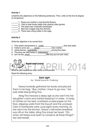 208
Activity 1
Underline the adjectives on the following sentences. Then, write on the line its degree
of comparison.
______ 1. Roses are mother’s most favorite flowers.
______ 2. I like to read books better than playing video games.
______ 3. The plaza has a beautiful landscape.
______ 4. Bea has a bigger bag than Kendra.
______ 5. There was a long snake in the cage.
Activity 2
Write the adjective in its correct form.
1. This week’s temperature is (cold) than last week.
2. Father’s arms are (long) than mother.
3. Jiezel dances (gracefully) among the class.
4. The story we read today is (interesting) .
5. Isn’t he the (nice) little boy you’ve ever meet.
What do you experience when there is a brownout?
Read the following story.
Read and Learn!
Dark Light
by: Gretel Laura M. Cadiong
Teresa hurriedly gathered her books and placed
them in her bag. “Bye, mother, I have to go now,” she
said while kissing Aling Tina.
Aling Tina heaved a deep sigh as she went into her
daughter’s room and started keeping it in order. A heap
of clothes on her bed, scattered unused paper on the
floor, dripping water from the faucet and the unclosed
tube of toothpaste were usual sights every morning. As
she went into the kitchen, Teresa’s half-eaten breakfast
was still on the table. Aling Tina shook her head. “Oh,
when will Teresa ever learn to conserve all these things?”,
she told herself.
 