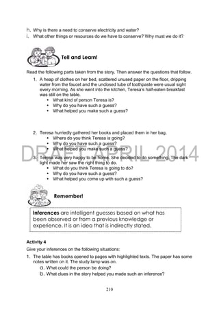 210
h. Why is there a need to conserve electricity and water?
i. What other things or resources do we have to conserve? Why must we do it?
Read the following parts taken from the story. Then answer the questions that follow.
1. A heap of clothes on her bed, scattered unused paper on the floor, dripping
water from the faucet and the unclosed tube of toothpaste were usual sight
every morning. As she went into the kitchen, Teresa’s half-eaten breakfast
was still on the table.
• What kind of person Teresa is?
• Why do you have such a guess?
• What helped you make such a guess?
2. Teresa hurriedly gathered her books and placed them in her bag.
• Where do you think Teresa is going?
• Why do you have such a guess?
• What helped you make such a guess?
3. Teresa was very happy to be home. She decided to do something. The dark
light made her saw the right thing to do.
• What do you think Teresa is going to do?
• Why do you have such a guess?
• What helped you come up with such a guess?
Activity 4
Give your inferences on the following situations:
1. The table has books opened to pages with highlighted texts. The paper has some
notes written on it. The study lamp was on.
a. What could the person be doing?
b. What clues in the story helped you made such an inference?
Remember!
Tell and Learn!
Inferences are intelligent guesses based on what has
been observed or from a previous knowledge or
experience. It is an idea that is indirectly stated.
 