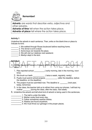 215
Activity 1
Underline the adverb in each sentence. Then, write on the blank time or place to
indicate its kind.
_______ 1. We walked through Roxas boulevard before reaching home.
_______ 2. The dinner is at 6 o’clock.
_______ 3. Some boys ran towards the plaza.
_______ 4. We will visit our relatives next weekend.
_______ 5. Marilyn slept in the tent.
Activity 2
A. Choose the correct adverb of time or adverb of place to complete the sentences
below.
1. Plas reported school __________.( early morning, late in the morning, noon
time)
2. We brush our teeth ___________. ( twice a week, regularly, rarely)
3. Pupils must submit school projects ___________. (after the deadline, before
the deadline, on the deadline)
4. The project must be submitted now. The deadline is _______ (next year,
today, tomorrow)
5. In the class, the teacher told us to refrain from using our phones. I will text my
mother _______ (during the class, after the class, next week)
B. Underline the adverb and tell what kind of adverb is being used in the sentences.
__________ 1. The ball is under the table.
__________ 2. Mother cooks food every day.
__________ 3. Father sometimes washes dishes.
__________ 4. Plastics are found anywhere.
__________ 5. We must throw our garbage in the proper places.
Remember!
Adverbs are words that describe verbs, adjectives and
other adverbs.
Adverbs of time tell when the action takes place.
Adverbs of place tell where the action takes place.
 