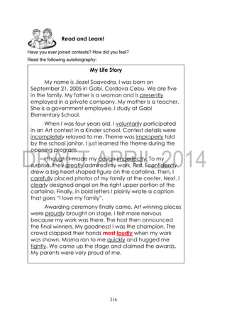216
Have you ever joined contests? How did you feel?
Read the following autobiography:
Read and Learn!
My Life Story
My name is Jiezel Saavedra. I was born on
September 21, 2005 in Gabi, Cordova Cebu. We are five
in the family. My father is a seaman and is presently
employed in a private company. My mother is a teacher.
She is a government employee. I study at Gabi
Elementary School.
When I was four years old, I voluntarily participated
in an Art contest in a Kinder school. Contest details were
incompletely relayed to me. Theme was improperly told
by the school janitor. I just learned the theme during the
opening program.
I thought I made my design imperfectly. To my
surprise, they greatly admired my work. First, I confidently
drew a big heart-shaped figure on the cartolina. Then, I
carefully placed photos of my family at the center. Next, I
clearly designed angel on the right upper portion of the
cartolina. Finally, in bold letters I plainly wrote a caption
that goes “I love my family”.
Awarding ceremony finally came. Art winning pieces
were proudly brought on stage. I felt more nervous
because my work was there. The host then announced
the final winners. My goodness! I was the champion. The
crowd clapped their hands most loudly when my work
was shown. Mama ran to me quickly and hugged me
tightly. We came up the stage and claimed the awards.
My parents were very proud of me.
 