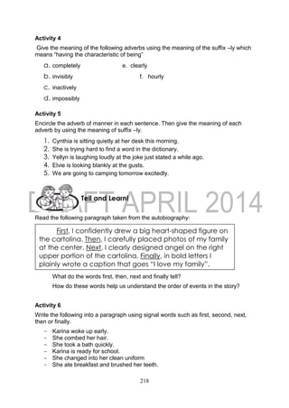 218
Activity 4
Give the meaning of the following adverbs using the meaning of the suffix –ly which
means “having the characteristic of being”
a. completely e. clearly
b. invisibly f. hourly
c. inactively
d. impossibly
Activity 5
Encircle the adverb of manner in each sentence. Then give the meaning of each
adverb by using the meaning of suffix –ly.
1. Cynthia is sitting quietly at her desk this morning.
2. She is trying hard to find a word in the dictionary.
3. Yellyn is laughing loudly at the joke just stated a while ago.
4. Elvie is looking blankly at the gusts.
5. We are going to camping tomorrow excitedly.
Read the following paragraph taken from the autobiography:
What do the words first, then, next and finally tell?
How do these words help us understand the order of events in the story?
Activity 6
Write the following into a paragraph using signal words such as first, second, next,
then or finally.
- Karina woke up early.
- She combed her hair.
- She took a bath quickly.
- Karina is ready for school.
- She changed into her clean uniform
- She ate breakfast and brushed her teeth.
First, I confidently drew a big heart-shaped figure on
the cartolina. Then, I carefully placed photos of my family
at the center. Next, I clearly designed angel on the right
upper portion of the cartolina. Finally, in bold letters I
plainly wrote a caption that goes “I love my family”.
Tell and Learn!
 