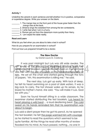 223
Activity 1
Underline the adverb in each sentence and tell whether it is in positive, comparative
or superlative degree. Write your answer on the blank.
_______ 1. The mango tree on the front yard of the house grew faster than the
mango tree at the back.
_______ 2. Sheena sings the sweetest from among the ten contestants.
_______ 3. I write fast when I am in a hurry.
_______ 4. Roman got out from the classroom more quickly than Harry.
_______ 5. Leni wiped the table neatly.
Read and Learn
What do you feel when you are about to take a test in school?
How do you prepare for an examination in school?
Find out how Luis prepared himself to be a doctor.
The New Doctor
by Gretel Laura M. Cadiong
It was past midnight but Luis was still wide awake. The
soft sound of the electric fan whispered irritating noise that
added to the problem Luis felt. He switched on the light and
was met with the pile of papers on the table staring widely at
him. He sat on the chair and started going through the tons
of papers. “Ah, this examination is killing me.” he said.
The next day, Luis got up early. With lack of sleep,
he felt his head swimming on a pool of dark waters. It was a
big rock to carry. The hot shower woke up his senses. As he
kissed his mother’s hand, she said, “You will make it Luis. God
be with you.”
Soon he found himself sitting in a wide classroom. The
examiner started distributing the test booklets. Luis heard his
heart playing a wild beat… a loud deafening beat. The cold
sweat on his hands reminded him that his examination was
about to begin.
Luis said a silent prayer then he got his pencil. As he opened
the test booklet, he felt the page warmed him with courage
as he started to read the questions which seemed to be
quite familiar. All the things he read after months of review
flooded into his mind. As hours passed, nothing…no one in
moved
 