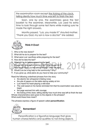 224
1. Who is the new doctor?
2. What did he do to prepare for the test?
3. What were Luis’ sacrifices while preparing for the test?
4. How did he take the test?
5. What did he do before answering the test?
6. Do you also pray before taking a test? Why do you do it?
7. What must have Luis felt before the test? After the test?
8. Would Luis be a big help to the community? Why?
9. If you grow up, what plans do you have to help your community?
Read the following underlined phrases from the story:
 the electric fan whispered irritating noise
 the pile of papers on the table staring widely at him
 Luis heard his heart playing a wild beat
 The cold sweat on his hands reminded him that his examination was about to
begin
 the page warmed him with courage
 the ticking of the clock, telling silently how much time was left to finish the test
Whose characteristics were given to the objects in the phrases?
What could these lines mean?
The phrases express a figure of speech called personification.
Remember!
Think It Over!
the examination room except the ticking of the clock,
telling silently how much time was left to finish the test.
Soon, one by one, the examinees gave the test
booklet to the examiner. Meanwhile, Luis used his extra
time to look through some test items while making sure he
made the right answers.
Months passed. “Luis, you made it!” shouted mother.
“Thank you God, my son is now a doctor!” she added.
Personification is a figurative language that gives
human characteristics and qualities to non-living objects.
 