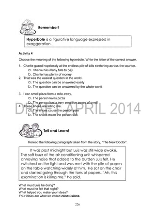 226
Activity 4
Choose the meaning of the following hyperbole. Write the letter of the correct answer.
1. Charlie gazed hopelessly at the endless pile of bills stretching across the counter.
a. Charlie has many bills to pay
b. Charlie has plenty of money
2. That was the easiest question in the world.
a. The question can be answered easily
b. The question can be answered by the whole world
3. I can smell pizza from a mile away.
a. The person loves pizza
b. The person has a very sensitive sense of smell
4. These shoes are killing me.
a. The shoes cause the person pain
b. The shoes make the person sick
Reread the following paragraph taken from the story, “The New Doctor”.
What must Luis be doing?
What must he felt that night?
What helped you make your ideas?
Your ideas are what we called conclusions.
Tell and Learn!
Remember!
It was past midnight but Luis was still wide awake.
The soft buzz of the air conditioning unit whispered
annoying noise that added to the burden Luis felt. He
switched on the light and was met with the pile of papers
on the table watching widely at him. He sat on the chair
and started going through the tons of papers. “Ah, this
examination is killing me.” he said.
Hyperbole is a figurative language expressed in
exaggeration.
 