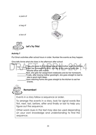 20
a pack of
a bag of
a box of
Activity 7
Put Gina’s activities after school hours in order. Number the events as they happen.
Gina tells Annie what she does in the afternoon after school
hours.
________Then, she goes to the kitchen sink to help mother wash the dishes.
________When her homework is done, she sits at the sala to watch her
favorite show with mother.
________Next, she gets her assignment notebooks and do her homework.
________Finally, after kissing mother goodnight, she goes straight to bed to
take a good night sleep.
________Upon reaching home she goes straight to the kitchen to eat her
snacks.
Remember!
Let’s Try This!
Events in a story follow a sequence or order.
To arrange the events in a story, look for signal words like
first, next, last, before, after and finally or last to help you
figure out the sequence.
Other word clues in the text may also be used depending
on your own knowledge and understanding to find the
sequence.
 