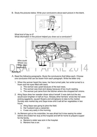 228
B. Study the pictures below. Write your conclusions about each picture in the blank.
What kind of day is it?
What information in the picture helped you draw out a conclusion?
Who could be the lady?
Where could they be?
Write down the clues that helped you draw out the
conclusion.
Activity 6
A. Read the following paragraphs. Study the conclusions that follow each. Choose
one conclusion that can be drawn from each paragraph. Write the letter only
1. When the woman heard the news, her face turned pale; her smile turned to a
frown and her eyes filled with tears.
a. The woman was upset because of the bad news.
b. The woman was tired and sleepy because of too much reading.
c. The woman just came from the kitchen where she chopped ten onions.
2. Aling Sepa drew her sweater closer about herself. It was dark but the sky
would soon brighten in half an hour. Already other farmers’ wives like her were
picking eggplants, squash flowers and stringbeans to take to the market.
Sunday was market day and Sepa knew she’d sell all her vegetables in two
hours.
a. Aling Sepa was going to plow the field.
b. Her husband was a carpenter.
c. It was very early in the morning.
3. As Mariano got on his motorbike, he was afraid he’d miss seeing his sister
before she ended her duty at the hospital and left for home to prepare supper
for the family.
a. Mariano’s sister was sick in the hospital.
b. Mariano has a car.
 