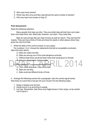 231
3. Who read more stories?
4. Which day did Lorna and Rey read almost the same number of stories?
5. Who has read more books on Day 3?
Post Assessment
Read the following selection.
Many people think bats are dirty. They are afraid bats will bite them and make
them and make them sick. Most bats, however, are clean. They rarely bite.
Bats do many things that can help humans as well as nature. They eat harmful
insects. They eat many kinds of fruits and drop the seeds in other places where they
grow into new fruit trees.
I. Write the letter of the correct answer on your paper.
For numbers 1 to 2, choose the statements that tell an acceptable conclusion
about the story above.
a. Bats are useful animals.
b. Bats are among one of the most dangerous animals.
c. Without bats there would be fewer trees that would grow on forests.
d. Bats are nocturnal or night animals.
3. Which sentence is expressed in hyperbole?
a. I turn white whenever I saw some bats.
b. Bats are not dirty.
c. Bats could eat different kinds of fruits.
II. Arrange the following events into a paragraph. Use the correct signal words.
Was there an event that a bat got into your house? Do the following steps.
1. Drape a blanket over the bat,
2. Gently bunch it up and bring it outside
3. Let it go. Remember, bats have very fragile bones in their wings, so be careful
not to injure it.
 