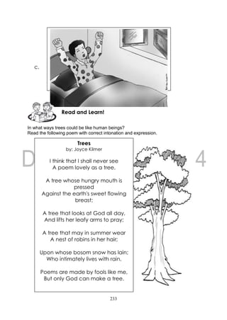233
c.
In what ways trees could be like human beings?
Read the following poem with correct intonation and expression.
Read and Learn!
Trees
by: Joyce Kilmer
I think that I shall never see
A poem lovely as a tree.
A tree whose hungry mouth is
pressed
Against the earth's sweet flowing
breast;
A tree that looks at God all day,
And lifts her leafy arms to pray;
A tree that may in summer wear
A nest of robins in her hair;
Upon whose bosom snow has lain;
Who intimately lives with rain.
Poems are made by fools like me,
But only God can make a tree.
 