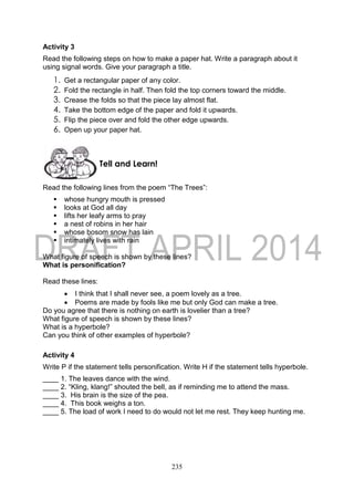 235
Activity 3
Read the following steps on how to make a paper hat. Write a paragraph about it
using signal words. Give your paragraph a title.
1. Get a rectangular paper of any color.
2. Fold the rectangle in half. Then fold the top corners toward the middle.
3. Crease the folds so that the piece lay almost flat.
4. Take the bottom edge of the paper and fold it upwards.
5. Flip the piece over and fold the other edge upwards.
6. Open up your paper hat.
Read the following lines from the poem “The Trees”:
 whose hungry mouth is pressed
 looks at God all day
 lifts her leafy arms to pray
 a nest of robins in her hair
 whose bosom snow has lain
 intimately lives with rain
What figure of speech is shown by these lines?
What is personification?
Read these lines:
 I think that I shall never see, a poem lovely as a tree.
 Poems are made by fools like me but only God can make a tree.
Do you agree that there is nothing on earth is lovelier than a tree?
What figure of speech is shown by these lines?
What is a hyperbole?
Can you think of other examples of hyperbole?
Activity 4
Write P if the statement tells personification. Write H if the statement tells hyperbole.
____ 1. The leaves dance with the wind.
____ 2. “Kling, klang!” shouted the bell, as if reminding me to attend the mass.
____ 3. His brain is the size of the pea.
____ 4. This book weighs a ton.
____ 5. The load of work I need to do would not let me rest. They keep hunting me.
Tell and Learn!
 