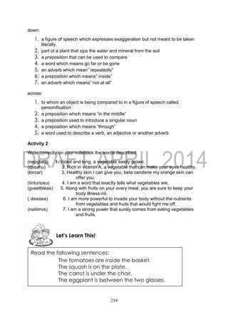 239
down:
1. a figure of speech which expresses exaggeration but not meant to be taken
literally.
2. part of a plant that sips the water and mineral from the soil
3. a preposition that can be used to compare
4. a word which means go far or be gone
5. an adverb which mean” repeatedly”
6. a preposition which means” inside”
7. an adverb which means” not at all”
across:
1. to whom an object is being compared to in a figure of speech called
personification
2. a preposition which means “in the middle”
3. a preposition used to introduce a singular noun
4. a preposition which means “through”
5. a word used to describe a verb, an adjective or another adverb
Activity 2
Write correctly on your notebook the words described:
(nepglatg) 1. Violet and long, a vegetable easily grown.
(qssahu) 2. Rich in vitamin A, a vegetable that can make your eyes healthy.
(torcar) 3. Healthy skin I can give you, beta carotene my orange skin can
offer you.
(tinturiosu) 4. I am a word that exactly tells what vegetables are.
(gveetbleas) 5. Along with fruits on your every meal, you are sure to keep your
body illness-nil.
( diessea) 6. I am more powerful to invade your body without the nutrients
from vegetables and fruits that would fight me off.
(naitimvs) 7. I am a strong power that surely comes from eating vegetables
and fruits.
Let’s Learn This!
Read the following sentences:
The tomatoes are inside the basket.
The squash is on the plate.
The carrot is under the chair.
The eggplant is between the two glasses.
 