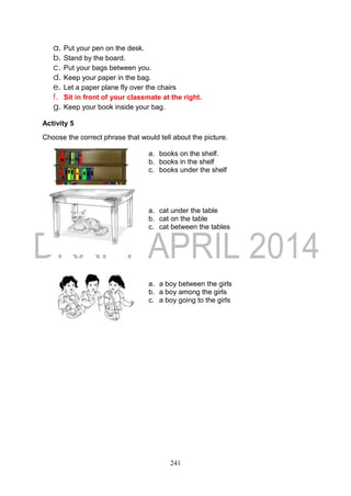 241
a. Put your pen on the desk.
b. Stand by the board.
c. Put your bags between you.
d. Keep your paper in the bag.
e. Let a paper plane fly over the chairs
f. Sit in front of your classmate at the right.
g. Keep your book inside your bag.
Activity 5
Choose the correct phrase that would tell about the picture.
a. books on the shelf.
b. books in the shelf
c. books under the shelf
a. cat under the table
b. cat on the table
c. cat between the tables
a. a boy between the girls
b. a boy among the girls
c. a boy going to the girls
 