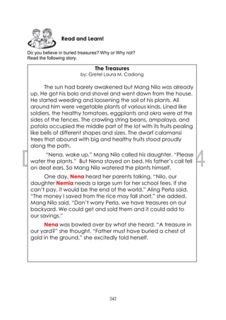 242
Do you believe in buried treasures? Why or Why not?
Read the following story.
Read and Learn!
The Treasures
by: Gretel Laura M. Cadiong
The sun had barely awakened but Mang Nilo was already
up. He got his bolo and shovel and went down from the house.
He started weeding and loosening the soil of his plants. All
around him were vegetable plants of various kinds. Lined like
soldiers, the healthy tomatoes, eggplants and okra were at the
sides of the fences. The crawling string beans, ampalaya, and
patola occupied the middle part of the lot with its fruits pealing
like bells of different shapes and sizes. The dwarf calamansi
trees that abound with big and healthy fruits stood proudly
along the path.
“Nena, wake up.” Mang Nilo called his daughter. “Please
water the plants.” But Nena stayed on bed. His father’s call fell
on deaf ears. So Mang Nilo watered the plants himself.
One day, Nena heard her parents talking. “Nilo, our
daughter Nemia needs a large sum for her school fees. If she
can’t pay, it would be the end of the world.” Aling Perla said.
“The money I saved from the rice may fall short,” she added.
Mang Nilo said, “Don’t worry Perla, we have treasures on our
backyard. We could get and sold them and it could add to
our savings.”
Nena was bowled over by what she heard. “A treasure in
our yard?” she thought. “Father must have buried a chest of
gold in the ground.” she excitedly told herself.
 