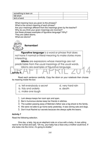 245
What meaning have you given to the phrases?
What is the correct meaning of each phrase?
Are your meanings different from the meanings given by the teacher?
Why do you think your given meanings are incorrect?
Are these phrases examples of figurative language? Why?
They are called idioms.
What are idioms?
Activity 6
Read each sentence carefully. Copy the idiom on your notebook then choose
its meaning inside the box:
1. Lani always keeps her room spic and span.
2. Ben’s humorous stories keep her friends in stitches.
3. The sudden passing away of Belinda’s father was a big shock to the family.
4. We were not able to go home early yesterday. It was raining cats and dogs.
5. Don’t trust Rachel our secrets because she always spills the beans.
Activity 7
Read the following selection.
One day, a lady, big as an elephant rode on a bus with a baby. A man sitting
next to her turned and said, “Oh my, your baby has a face only a mother could love. If
she looks into the mirror, it’s going to shatter.”
something to lean on
fall short
lent a hand
Remember!
Figurative language is a word or phrase that does
not have it normal or literal meaning to make stories more
interesting.
Idioms are expressions whose meanings are not
predictable from the usual meanings of the usual words.
Idioms are examples of figurative language.
a. tell everybody a secret d. very hard rain
b. tidy and orderly e. death
c. make one laugh
 