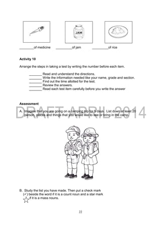 22
________of medicine _________of jam _________of rice
Activity 10
Arrange the steps in taking a test by writing the number before each item.
_______ Read and understand the directions.
_______ Write the information needed like your name, grade and section.
_______ Find out the time allotted for the test.
_______ Review the answers.
_______ Read each test item carefully before you write the answer
Assessment
A. Imagine that you are going on a camping trip for 5 days. List down at least 20
person, places and things that you would like to see or bring in the camp.
B. Study the list you have made. Then put a check mark
() beside the word if it is a count noun and a star mark
if it is a mass nouns.
 