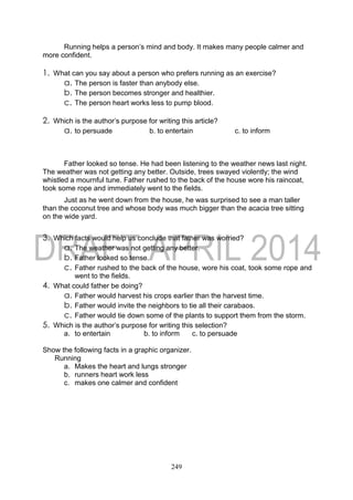 249
Running helps a person’s mind and body. It makes many people calmer and
more confident.
1. What can you say about a person who prefers running as an exercise?
a. The person is faster than anybody else.
b. The person becomes stronger and healthier.
c. The person heart works less to pump blood.
2. Which is the author’s purpose for writing this article?
a. to persuade b. to entertain c. to inform
Father looked so tense. He had been listening to the weather news last night.
The weather was not getting any better. Outside, trees swayed violently; the wind
whistled a mournful tune. Father rushed to the back of the house wore his raincoat,
took some rope and immediately went to the fields.
Just as he went down from the house, he was surprised to see a man taller
than the coconut tree and whose body was much bigger than the acacia tree sitting
on the wide yard.
3. Which facts would help us conclude that father was worried?
a. The weather was not getting any better.
b. Father looked so tense.
c. Father rushed to the back of the house, wore his coat, took some rope and
went to the fields.
4. What could father be doing?
a. Father would harvest his crops earlier than the harvest time.
b. Father would invite the neighbors to tie all their carabaos.
c. Father would tie down some of the plants to support them from the storm.
5. Which is the author’s purpose for writing this selection?
a. to entertain b. to inform c. to persuade
Show the following facts in a graphic organizer.
Running
a. Makes the heart and lungs stronger
b. runners heart work less
c. makes one calmer and confident
 
