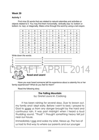 250
Week 39
Activity 1
Find nine (9) words that are related to natural calamities and activities or
objects related to it. You may find them horizontally, vertically (top- to- bottom or
bottom- to- top), or diagonally. Make a line through the word by using a red crayon.
e v a c u a t e l r
v a x b t r c r a s
a x r e t s a s i d
c z s t o r m r o
u r m s h i e l d o
e b g u o q b n i l
e m t n l w u g l f
s n q a p a d a k j
v l e m o r s c k t
m a a i d m t s r e
Write down the words:
1. ________________________ 6.
2. ________________________ 7.
3. ________________________8.
4. ________________________ 9.
5. ________________________
Have you ever heard someone tell his experience about a calamity his or her
family experienced? What do you feel for them?
Read the following story.
Read and Learn!
The Falling Mountain
by: Gretel Laura M. Cadiong
It has been raining for several days. Due to brown out,
my family and I slept early. Before I went to bed, I prayed to
God to spare us from any danger brought by the hard and
continuous rain. It was past midnight when I heard a loud
thudding sound. ”Thud!” I thought something heavy fell just
near our house.
Immediately I rose and woke my sister, Nessa up. The two of
us had to find way to where our parents and our younger
 