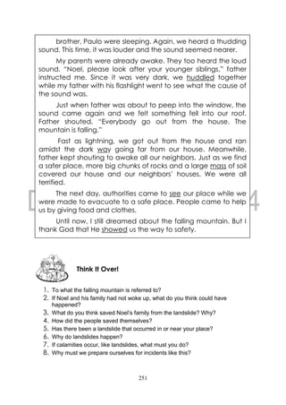 251
1. To what the falling mountain is referred to?
2. If Noel and his family had not woke up, what do you think could have
happened?
3. What do you think saved Noel’s family from the landslide? Why?
4. How did the people saved themselves?
5. Has there been a landslide that occurred in or near your place?
6. Why do landslides happen?
7. If calamities occur, like landslides, what must you do?
8. Why must we prepare ourselves for incidents like this?
Think It Over!
brother, Paulo were sleeping. Again, we heard a thudding
sound. This time, it was louder and the sound seemed nearer.
My parents were already awake. They too heard the loud
sound. “Noel, please look after your younger siblings,” father
instructed me. Since it was very dark, we huddled together
while my father with his flashlight went to see what the cause of
the sound was.
Just when father was about to peep into the window, the
sound came again and we felt something fell into our roof.
Father shouted, “Everybody go out from the house. The
mountain is falling.”
Fast as lightning, we got out from the house and ran
amidst the dark way going far from our house. Meanwhile,
father kept shouting to awake all our neighbors. Just as we find
a safer place, more big chunks of rocks and a large mass of soil
covered our house and our neighbors’ houses. We were all
terrified.
The next day, authorities came to see our place while we
were made to evacuate to a safe place. People came to help
us by giving food and clothes.
Until now, I still dreamed about the falling mountain. But I
thank God that He showed us the way to safety.
 