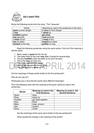 252
Study the following words from the story, “The Treasures”
Words Meaning as used in the sentences in the story
spare us from danger to save us from danger
I rose I stood up
huddled together get close
way going far road going far
a mass of soil a heap of soil
see our place inspect our place
showed us the way guided our way
Read the following sentences using the same words. Find out if the meaning is
still the same:
1. Mario needs a spare tire for his car.
2. The water level on the river rose after it rained for several days.
3. The boy huddled under the table so he won’t be seen.
4. This is the way we cook rice.
5. The family attended the mass.
6. We will see our grandparents today.
7. Lea Salonga has a show on TV.
Are the meanings of these words similar to the first sentences?
Why do you say so?
What gives you a clue that the words have different meanings?
Fill in the following chart with the meaning of the given words as used in the
sentences:
Words
Meaning as used in the
First Sentence
Meaning as used in the
Second Sentence
Spare Save
Rose stood up
Huddled get close together
Way Road
Mass heap, amount
See Inspect
Show Guide
Are the meanings of the same word similar to the two sentences?
What caused the change in the meaning of the words?
Let’s Learn This!
 